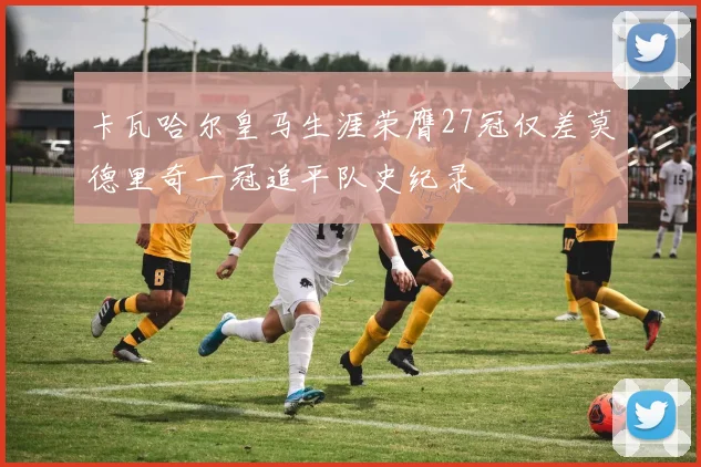 卡瓦哈尔皇马生涯荣膺27冠仅差莫德里奇一冠追平队史纪录