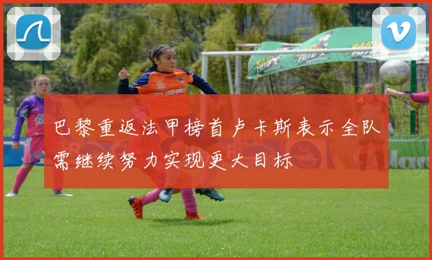 巴黎重返法甲榜首卢卡斯表示全队需继续努力实现更大目标