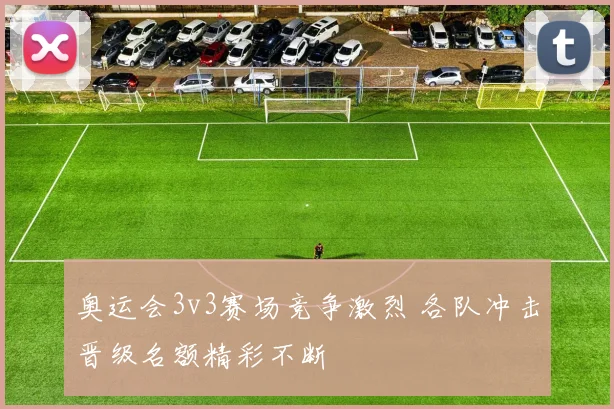 奥运会3v3赛场竞争激烈 各队冲击晋级名额精彩不断