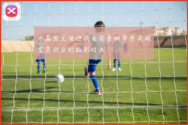 水晶宫主场迎战南安普顿争夺英超宝贵积分的精彩对决