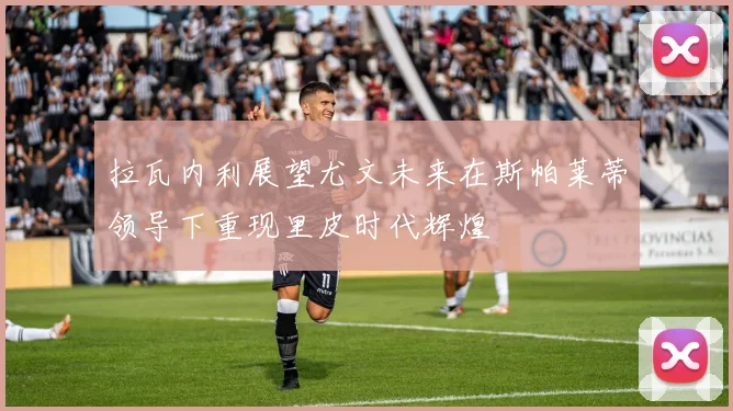 拉瓦内利展望尤文未来在斯帕莱蒂领导下重现里皮时代辉煌