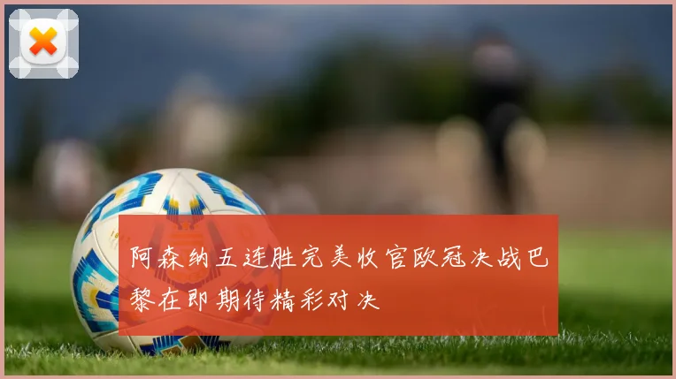 阿森纳五连胜完美收官欧冠决战巴黎在即期待精彩对决